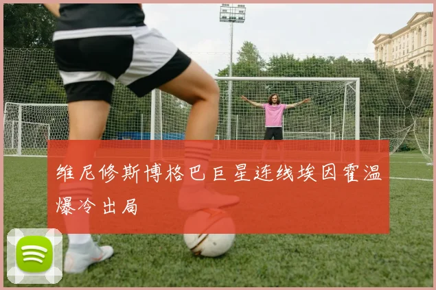 维尼修斯博格巴巨星连线埃因霍温爆冷出局