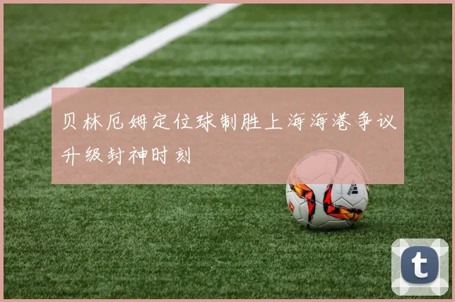 贝林厄姆定位球制胜上海海港争议升级封神时刻