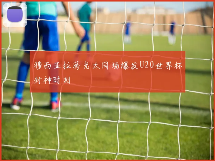 穆西亚拉蒋光太同场爆发U20世界杯封神时刻