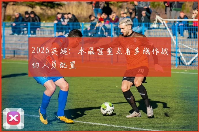 2026英超：水晶宫重点看多线作战的人员配置