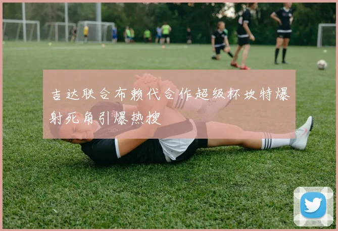 吉达联合布赖代合作超级杯坎特爆射死角引爆热搜