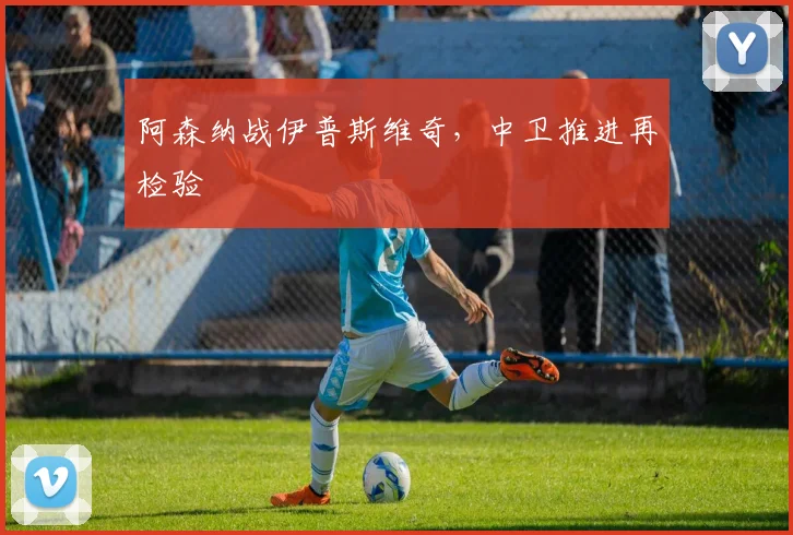 阿森纳战伊普斯维奇，中卫推进再检验