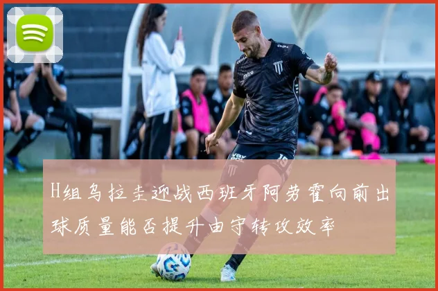 H组乌拉圭迎战西班牙阿劳霍向前出球质量能否提升由守转攻效率