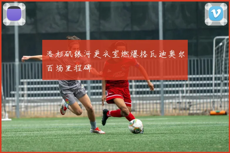 洛杉矶银河更衣室燃爆格瓦迪奥尔百场里程碑
