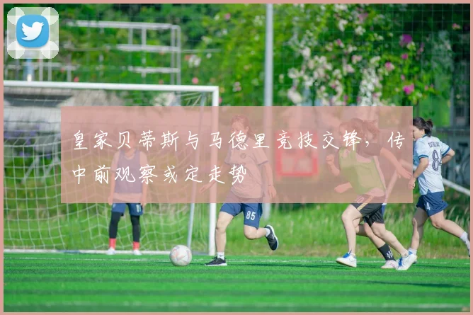 皇家贝蒂斯与马德里竞技交锋，传中前观察或定走势